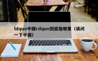 ldquo中国rdquo到底指哪里（请问一下中国）