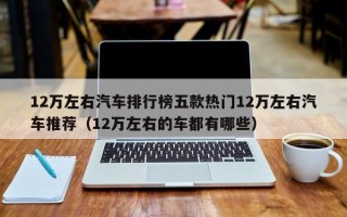 12万左右汽车排行榜五款热门12万左右汽车推荐（12万左右的车都有哪些）