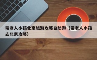 带老人小孩北京旅游攻略自助游（带老人小孩去北京攻略）