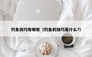 钓鱼技巧有哪些（钓鱼的技巧是什么?）