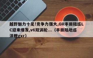 越野魅力十足!竞争力强大,GR丰田陆巡LC迎来爆发,v6双涡轮...（丰田陆地巡洋舰gxr）