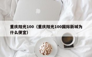 重庆阳光100（重庆阳光100国际新城为什么便宜）