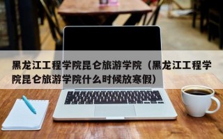 黑龙江工程学院昆仑旅游学院（黑龙江工程学院昆仑旅游学院什么时候放寒假）