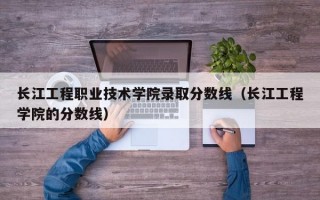 长江工程职业技术学院录取分数线（长江工程学院的分数线）