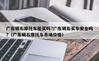 广东碣石摩托车能买吗?广东碣石买车安全吗?（广东碣石摩托车市场价格）