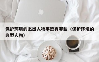 保护环境的杰出人物事迹有哪些（保护环境的典型人物）