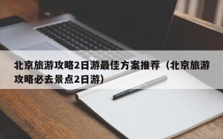 北京旅游攻略2日游最佳方案推荐（北京旅游攻略必去景点2日游）