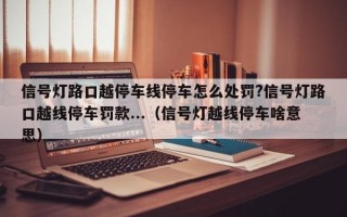 信号灯路口越停车线停车怎么处罚?信号灯路口越线停车罚款...（信号灯越线停车啥意思）