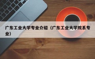 广东工业大学专业介绍（广东工业大学院系专业）