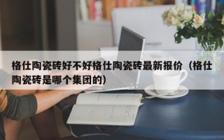 格仕陶瓷砖好不好格仕陶瓷砖最新报价（格仕陶瓷砖是哪个集团的）