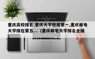 重庆高校排名,重庆大学稳居第一,重庆邮电大学排在第五...（重庆邮电大学排名全国）