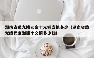 湖南省造光绪元宝十元铜当值多少（湖南省造光绪元宝当钱十文值多少钱）