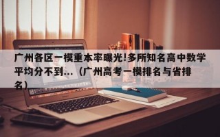 广州各区一模重本率曝光!多所知名高中数学平均分不到...（广州高考一模排名与省排名）