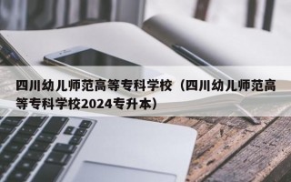 四川幼儿师范高等专科学校（四川幼儿师范高等专科学校2024专升本）