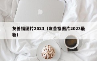 友善福图片2023（友善福图片2023最新）