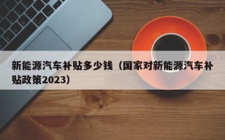 新能源汽车补贴多少钱（国家对新能源汽车补贴政策2023）