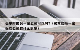 买车险换另一家公司可以吗?（买车险换一家保险公司有什么影响）