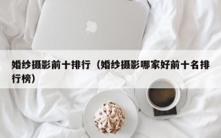 婚纱摄影前十排行（婚纱摄影哪家好前十名排行榜）