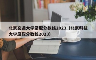 北京交通大学录取分数线2023（北京科技大学录取分数线2023）