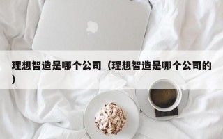 理想智造是哪个公司（理想智造是哪个公司的）