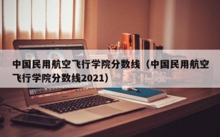 中国民用航空飞行学院分数线（中国民用航空飞行学院分数线2021）