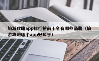 旅游攻略app排行榜前十名有哪些品牌（旅游攻略哪个app好知乎）