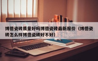 博德瓷砖质量好吗博德瓷砖最新报价（博德瓷砖怎么样博德瓷砖好不好）