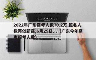 2022年广东高考人数70.2万,报名人数再创新高,6月25日...（广东今年高考报考人数）