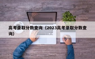 高考录取分数查询（2023高考录取分数查询）