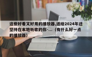 这些好看又好用的播放器,送给2024年还坚持在本地听歌的你-...（有什么好一点的播放器）