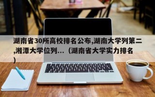 湖南省30所高校排名公布,湖南大学列第二,湘潭大学位列...（湖南省大学实力排名）