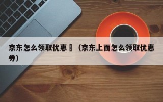 京东怎么领取优惠劵（京东上面怎么领取优惠券）