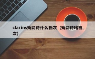 clarins娇韵诗什么档次（娇韵诗啥档次）