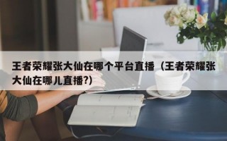 王者荣耀张大仙在哪个平台直播（王者荣耀张大仙在哪儿直播?）