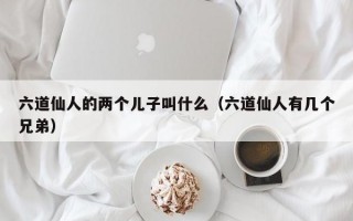 六道仙人的两个儿子叫什么（六道仙人有几个兄弟）