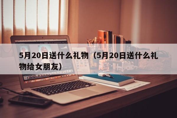 5月20日送什么礼物（5月20日送什么礼物给女朋友）-第1张图片