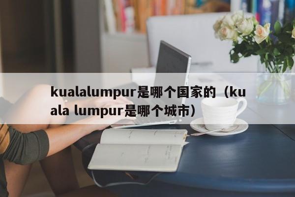 kualalumpur是哪个国家的（kuala lumpur是哪个城市）-第1张图片