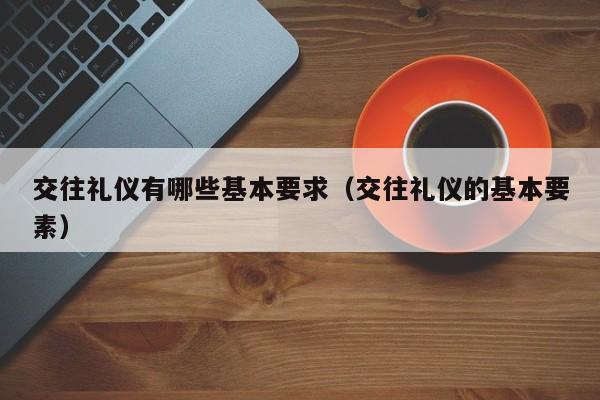 交往礼仪有哪些基本要求（交往礼仪的基本要素）-第1张图片