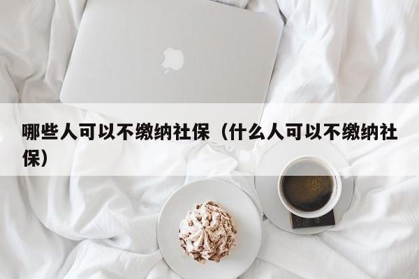 哪些人可以不缴纳社保（什么人可以不缴纳社保）-第1张图片