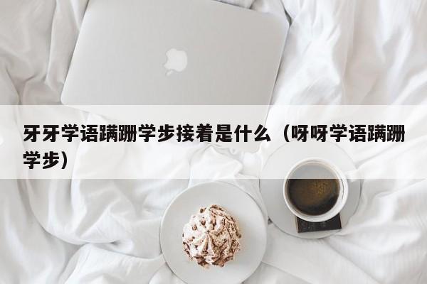 牙牙学语蹒跚学步接着是什么（呀呀学语蹒跚学步）-第1张图片