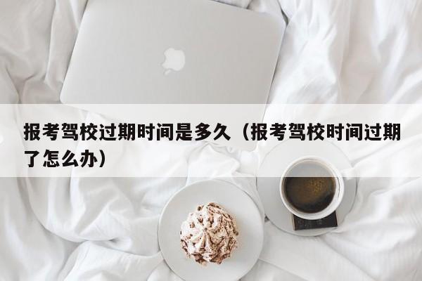 报考驾校过期时间是多久（报考驾校时间过期了怎么办）-第1张图片