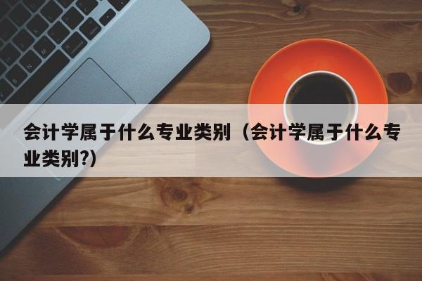 会计学属于什么专业类别（会计学属于什么专业类别?）-第1张图片