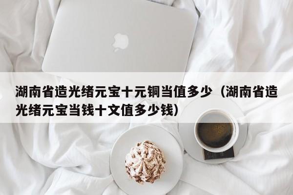 湖南省造光绪元宝十元铜当值多少（湖南省造光绪元宝当钱十文值多少钱）-第1张图片