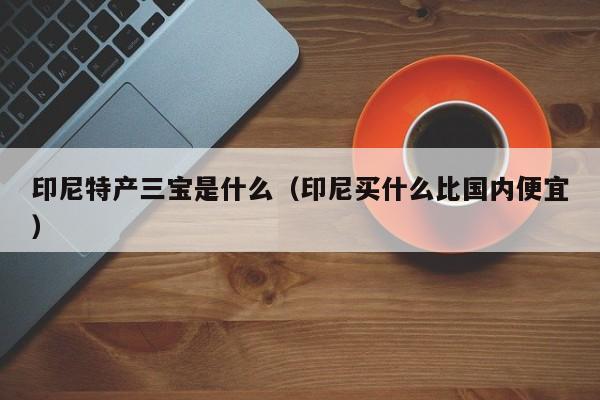 印尼特产三宝是什么（印尼买什么比国内便宜）-第1张图片