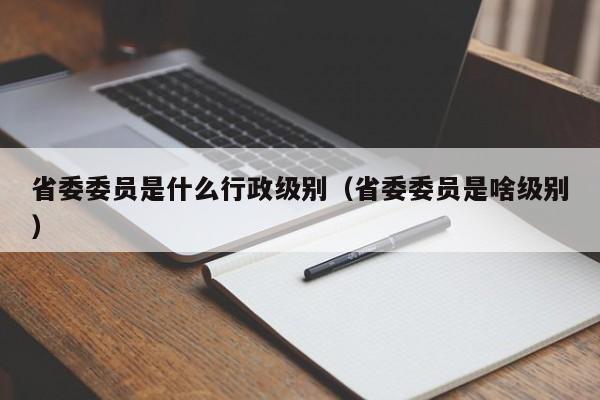 省委委员是什么行政级别（省委委员是啥级别）-第1张图片