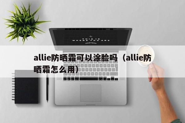 allie防晒霜可以涂脸吗（allie防晒霜怎么用）-第1张图片