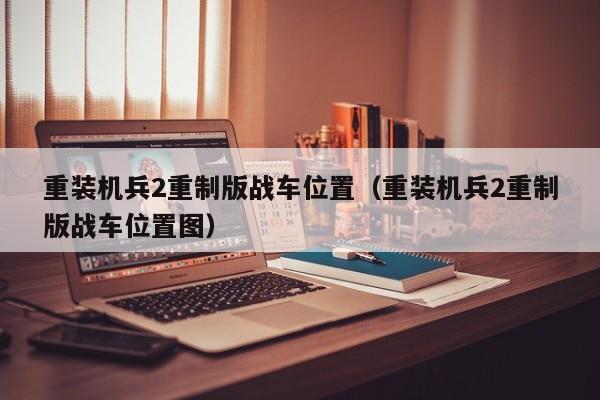 重装机兵2重制版战车位置（重装机兵2重制版战车位置图）-第1张图片