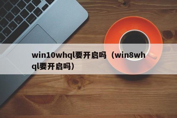 win10whql要开启吗（win8whql要开启吗）-第1张图片