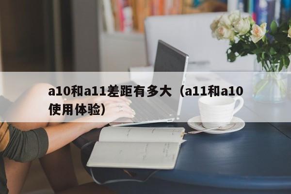 a10和a11差距有多大（a11和a10使用体验）-第1张图片