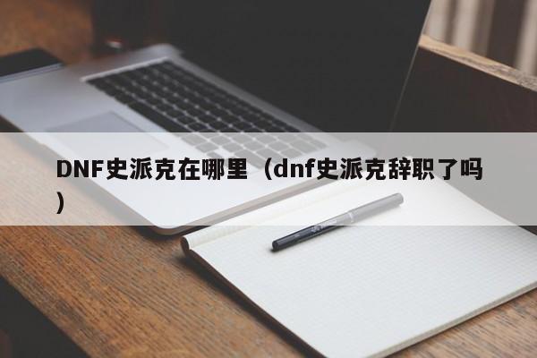 DNF史派克在哪里（dnf史派克辞职了吗）-第1张图片